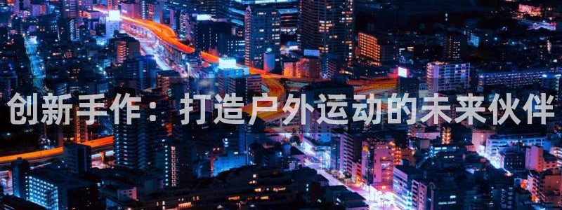 征途国际娱乐平台:创新手作:打造户外运动的未来伙伴